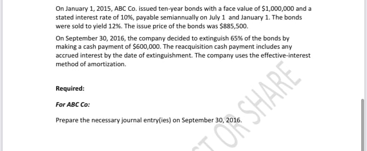 On January 1, 2015, ABC Co. issued ten-year bonds with a face value of $1,000,000 and a
stated interest rate of 10%, payable semiannually on July 1 and January 1. The bonds
were sold to yield 12%. The issue price of the bonds was $885,500.
On September 30, 2016, the company decided to extinguish 65% of the bonds by
making a cash payment of $600,000. The reacquisition cash payment includes any
accrued interest by the date of extinguishment. The company uses the effective-interest
method of amortization.
Required:
For ABC Co:
Prepare the necessary journal entry(ies) on September 30, 2016.
OR SHARE

