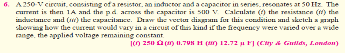 6. A 250-V circuit, consisting of a resistor, an inductor and a capacitor in series, resonates at 50 Hz. The
current is then 1A and the p.d. across the capacitor is 500 V. Calculate (i) the resistance (ii) the
inductance and (iii) the capacitance. Draw the vector diagram for this condition and sketch a graph
showing how the current would vary in a circuit of this kind if the frequency were varied over a wide
range, the applied voltage remaining constant.
[() 250 2 (ii) 0.798 H (iii) 12.72 µ F] (City & Guilds, London)
