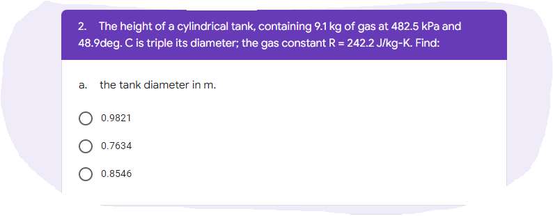 2. The height of a cylindrical tank, containing 9.1 kg of gas at 482.5 kPa and
48.9deg. C is triple its diameter; the gas constant R = 242.2 J/kg-K. Find:
a. the tank diameter in m.
0.9821
0.7634
O 0.8546
