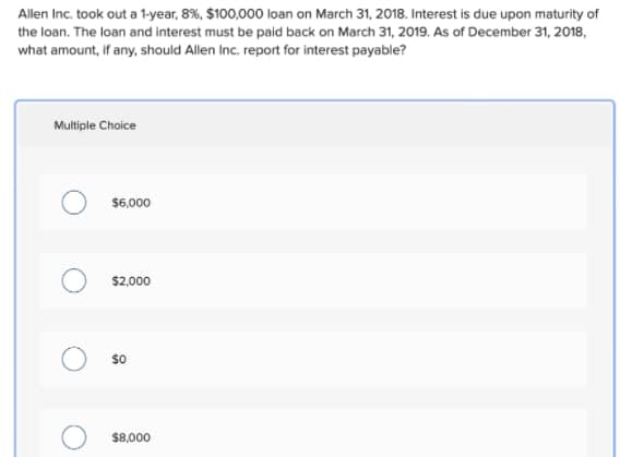 Allen Inc. took out a 1-year, 8%, $100,000 loan on March 31, 2018. Interest is due upon maturity of
the loan. The loan and interest must be paid back on March 31, 2019. As of December 31, 2018,
what amount, if any, should Allen Inc. report for interest payable?
Multiple Choice
$6,000
$2,000
so
$8,000

