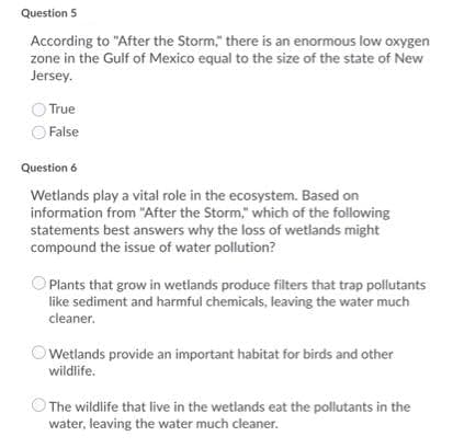 Question 5
According to "After the Storm," there is an enormous low oxygen
zone in the Gulf of Mexico equal to the size of the state of New
Jersey.
True
False
Question 6
Wetlands play a vital role in the ecosystem. Based on
information from "After the Storm," which of the following
statements best answers why the loss of wetlands might
compound the issue of water pollution?
Plants that grow in wetlands produce filters that trap pollutants
like sediment and harmful chemicals, leaving the water much
cleaner.
OWetlands provide an important habitat for birds and other
wildlife.
The wildlife that live in the wetlands eat the pollutants in the
water, leaving the water much cleaner.
