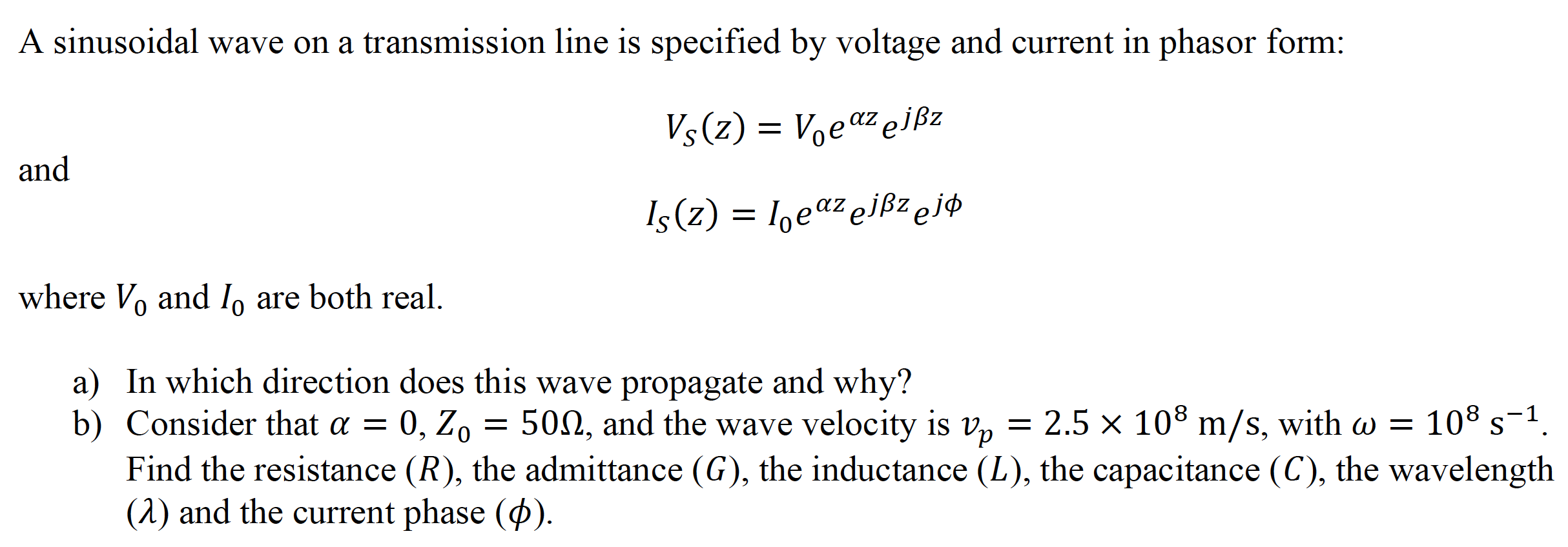A sinusoidal wave on a transmission line is specified by voltage and current in phasor form:
Vs(z) = Voeaz ejßz
and
Is(z) = 1,eaz ejßzejp
where Vo and I, are both real.
a) In which direction does this wave propagate and why?
b) Consider that a = 0, Zo
500, and the wave velocity is v, = 2.5 × 108 m/s, with w =
108 s-1.
S
Find the resistance (R), the admittance (G), the inductance (L), the capacitance (C), the wavelength
(1) and the current phase ().
