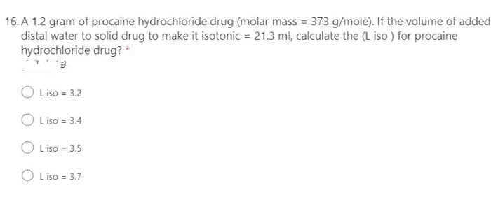 16. A 1.2 gram of procaine hydrochloride drug (molar mass = 373 g/mole). If the volume of added
distal water to solid drug to make it isotonic = 21.3 ml, calculate the (L iso ) for procaine
hydrochloride drug? *
O Liso = 3.2
O L iso = 3.4
O Liso = 3.5
O L iso = 3.7
