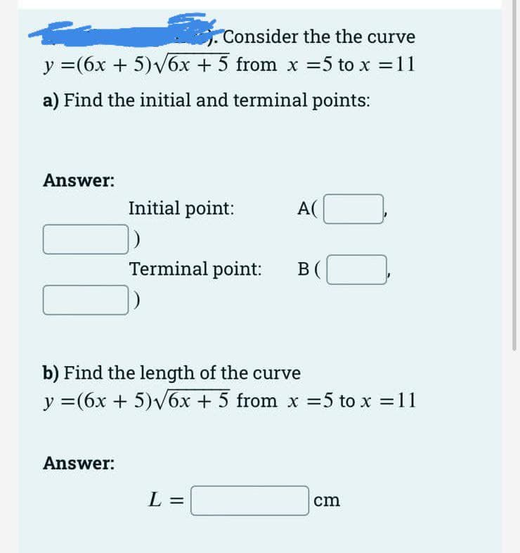Consider the the curve
y =(6x + 5)v6x + 5 from x =5 to x =11
a) Find the initial and terminal points:
Answer:
Initial point:
A(
Terminal point:
B (
b) Find the length of the curve
y =(6x + 5)V6x + 5 from x =5 to x =11
Answer:
L =
cm
