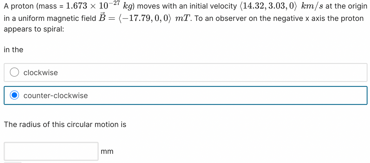 A proton (mass = 1.673 × 10-27 kg) moves with an initial velocity (14.32, 3.03,0) km/s at the origin
in a uniform magnetic field B = (-17.79, 0, 0) mT. To an observer on the negative x axis the proton
appears to spiral:
in the
clockwise
counter-clockwise
The radius of this circular motion is
mm