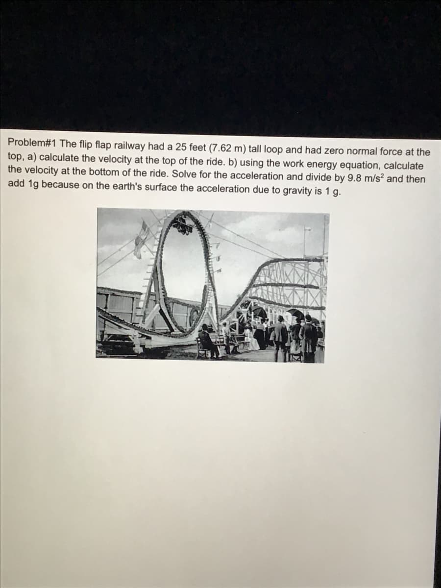 Problem#1 The flip flap railway had a 25 feet (7.62 m) tall loop and had zero normal force at the
top, a) calculate the velocity at the top of the ride. b) using the work energy equation, calculate
the velocity at the bottom of the ride. Solve for the acceleration and divide by 9.8 m/s? and then
add 1g because on the earth's surface the acceleration due to gravity is 1 g.
