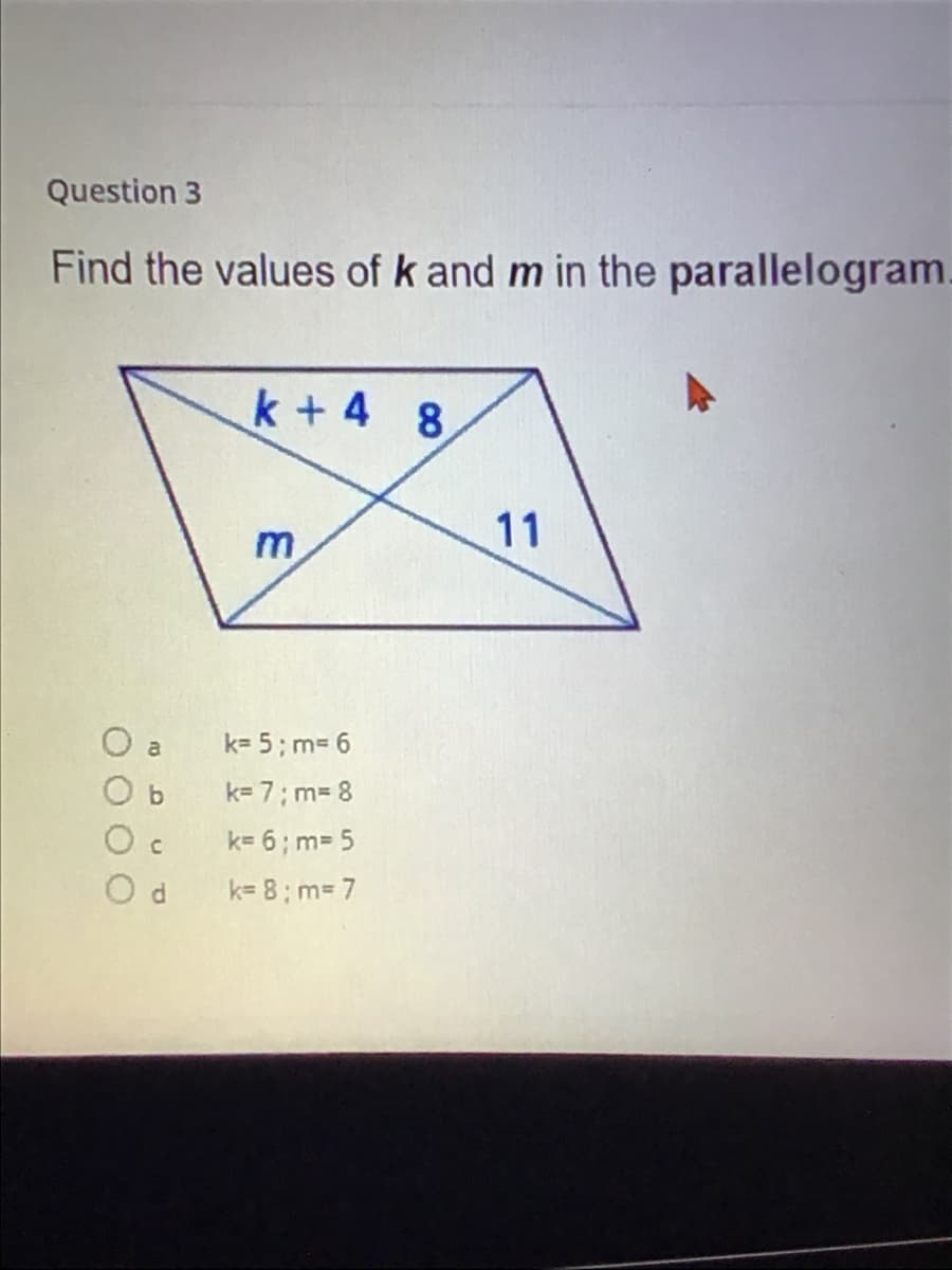 Question 3
Find the values of k and m in the parallelogram.
k + 4
8
11
m
O a
k= 5; m= 6
O b
k= 7; m3 8
k= 6; m= 5
O d
k= 8; m= 7
