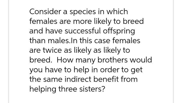 Consider a species in which
females are more likely to breed
and have successful offspring
than males.In this case females
are twice as likely as likely to
breed. How many brothers would
you have to help in order to get
the same indirect benefit from
helping three sisters?
