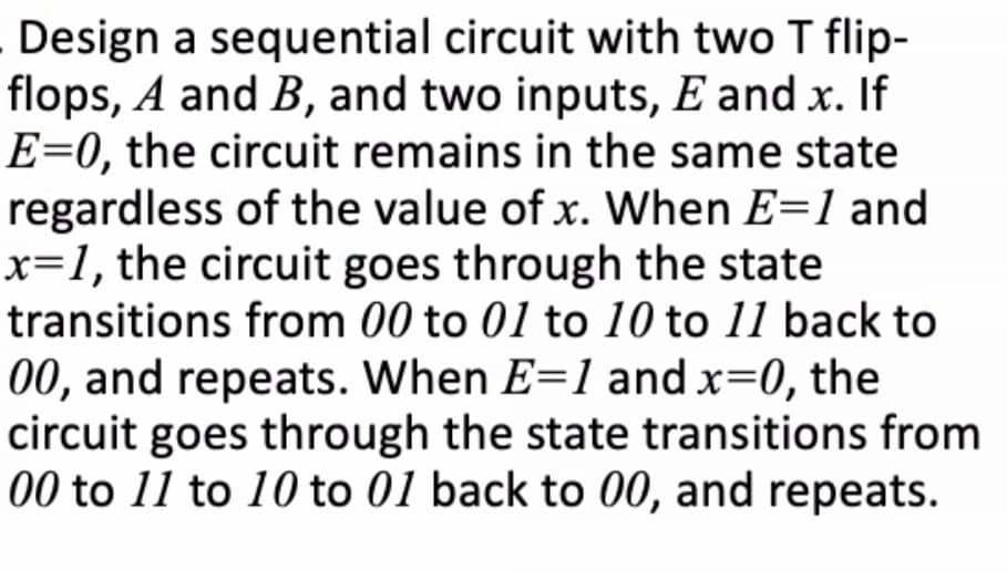 Design a sequential circuit with two T flip-
flops, A and B, and two inputs, E and x. If
E=0, the circuit remains in the same state
regardless of the value of x. When E=1 and
x=1, the circuit goes through the state
transitions from 00 to 01 to 10 to 11 back to
00, and repeats. When E=1 and x=0, the
circuit goes through the state transitions from
00 to 11 to 10 to 01 back to 00, and repeats.
