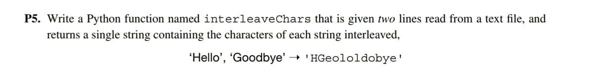 P5. Write a Python function named interleaveChars that is given two lines read from a text file, and
returns a single string containing the characters of each string interleaved,
'Hello', "Goodbye' → 'HGeololdobye'
