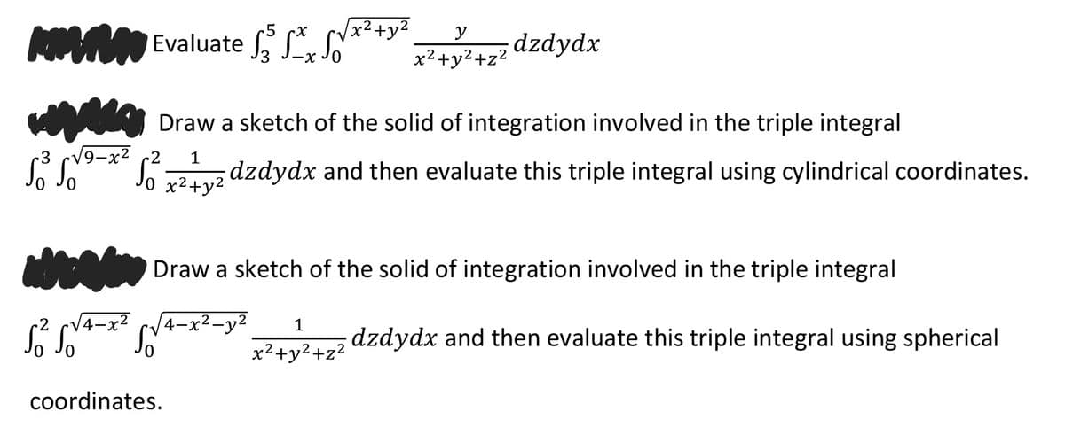 x²+y²
Evaluate , S, S
y
dzdydx
x2+y2+z²
Draw a sketch of the solid of integration involved in the triple integral
9-x2
S L* S7už dzdydx and then evaluate this triple integral using cylindrical coordinates.
1
Draw a sketch of the solid of integration involved in the triple integral
CV4-x² c/4-x²-y2
1
dzdydx and then evaluate this triple integral using spherical
x2+y2+z²
coordinates.
