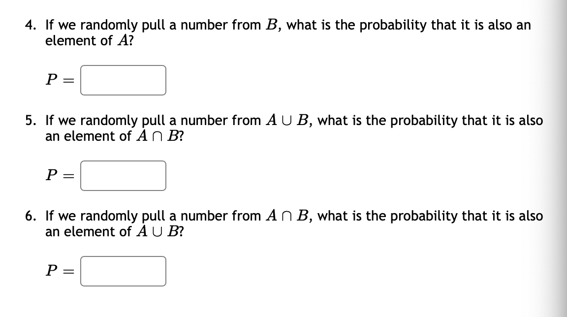 4. If we randomly pull a number from B, what is the probability that it is also an
element of A?
P
5. If we randomly pull a number from A U B, what is the probability that it is also
an element of AN B?
P
6. If we randomly pull a number from AN B, what is the probability that it is also
an element of A U B?
P
