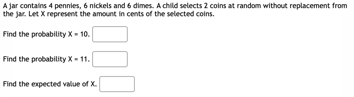 A jar contains 4 pennies, 6 nickels and 6 dimes. A child selects 2 coins at random without replacement from
the jar. Let X represent the amount in cents of the selected coins.
Find the probability X = 10.
Find the probability X = 11.
Find the expected value of X.
