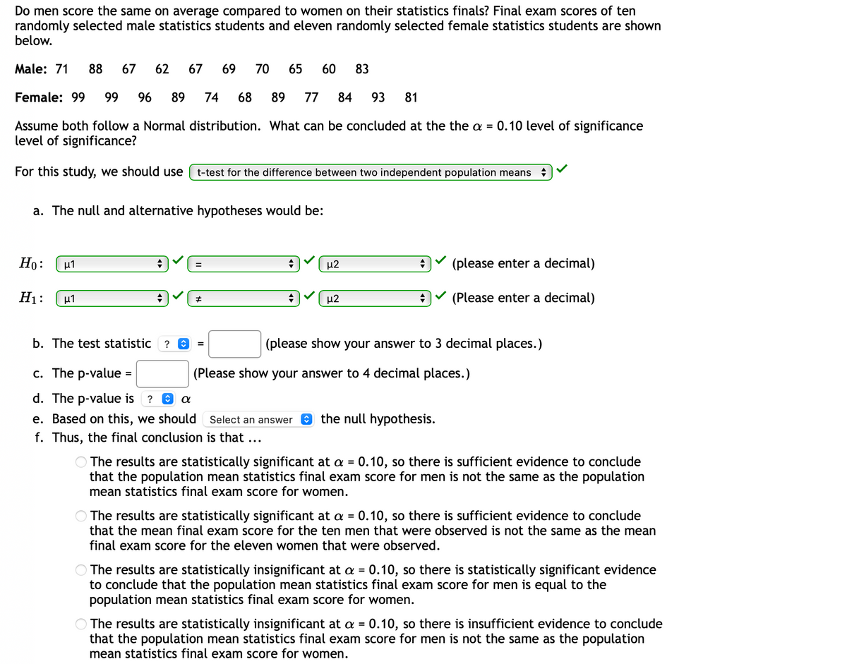 Do men score the same on average compared to women on their statistics finals? Final exam scores of ten
randomly selected male statistics students and eleven randomly selected female statistics students are shown
below.
Male: 71
88
67
62
67
69
70
65
60
83
Female: 99
99
96
89
74
68
89
77
84
93
81
Assume both follow a Normal distribution. What can be concluded at the the a =
0.10 level of significance
level of significance?
For this study, we should use
t-test for the difference between two independent population means
a. The null and alternative hypotheses would be:
Ho:
μι
μ2
(please enter a decimal)
H1:
u1
μ2
(Please enter a decimal)
b. The test statistic
(please show your answer to 3 decimal places.)
c. The p-value =
(Please show your answer to 4 decimal places.)
d. The p-value is ? O
e. Based on this, we should Select an answer
O the null hypothesis.
f. Thus, the final conclusion is that ...
O The results are statistically significant at a = 0.10, so there is sufficient evidence to conclude
that the population mean statistics final exam score for men is not the same as the population
mean statistics final exam score for women.
%3D
The results are statistically significant at a = 0.10, so there is sufficient evidence to conclude
that the mean final exam score for the ten men that were observed is not the same as the mean
%3D
final exam score for the eleven women that were observed.
The results are statistically insignificant at a =
to conclude that the population mean statistics final exam score for men is equal to the
population mean statistics final exam score for women.
0.10, so there is statistically significant evidence
The results are statistically insignificant at a = 0.10, so there is insufficient evidence to conclude
that the population mean statistics final exam score for men is not the same as the population
mean statistics final exam score for women.
%3D
