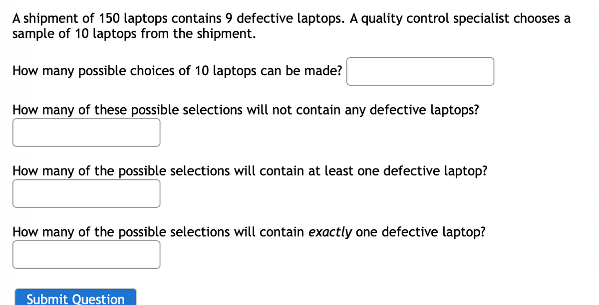 A shipment of 150 laptops contains 9 defective laptops. A quality control specialist chooses a
sample of 10 laptops from the shipment.
How many possible choices of 10 laptops can be made?
How many of these possible selections will not contain any defective laptops?
How many of the possible selections will contain at least one defective laptop?
How many of the possible selections will contain exactly one defective laptop?
Submit Question
