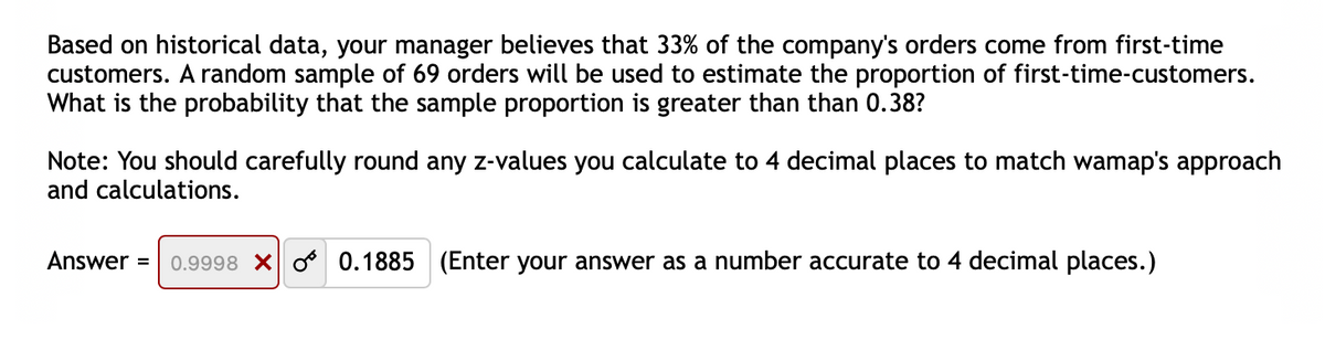 Based on historical data, your manager believes that 33% of the company's orders come from first-time
customers. A random sample of 69 orders will be used to estimate the proportion of first-time-customers.
What is the probability that the sample proportion is greater than than 0.38?
Note: You should carefully round any z-values you calculate to 4 decimal places to match wamap's approach
and calculations.
Answer =
0.9998 X o 0.1885 (Enter your answer as a number accurate to 4 decimal places.)
