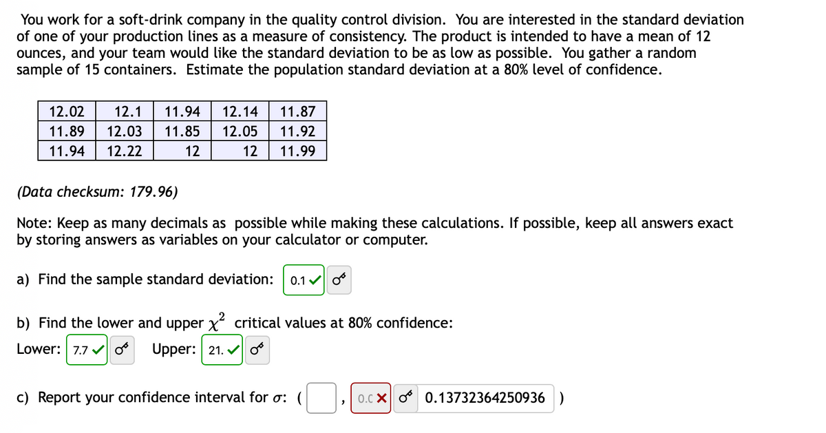 You work for a soft-drink company in the quality control division. You are interested in the standard deviation
of one of your production lines as a measure of consistency. The product is intended to have a mean of 12
ounces, and your team would like the standard deviation to be as low as possible. You gather a random
sample of 15 containers. Estimate the population standard deviation at a 80% level of confidence.
12.02
12.1
11.94
12.14
11.87
11.89
12.03
11.85
12.05
11.92
11.94
12.22
12
12
11.99
(Data checksum: 179.96)
Note: Keep as many decimals as possible while making these calculations. If possible, keep all answers exact
by
answers as variables on your calculator or computer.
a) Find the sample standard deviation:
0.1 v o
b) Find the lower and upper x critical values at 80% confidence:
Lower: 7.7 o
Upper: 21. vo
c) Report your confidence interval for o: (
0.c X o 0.13732364250936 )

