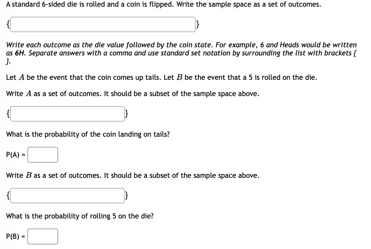 A standard 6-sided die is rolled and a coin is flipped. Write the sample space as a set of outcomes.
Write each outcome as the die value followed by the coin state. For example, 6 and Heads would be written
as 6H. Separate answers with a comma and use standard set notation by surrounding the list with brackets {
}.
Let A be the event that the coin comes up tails. Let B be the event that a 5 is rolled on the die.
Write A as a set of outcomes. It should be a subset of the sample space above.
What is the probability of the coin landing on tails?
P(A) =
Write B as a set of outcomes. It should be a subset of the sample space above.
What is the probability of rolling 5 on the die?
P(B) =
