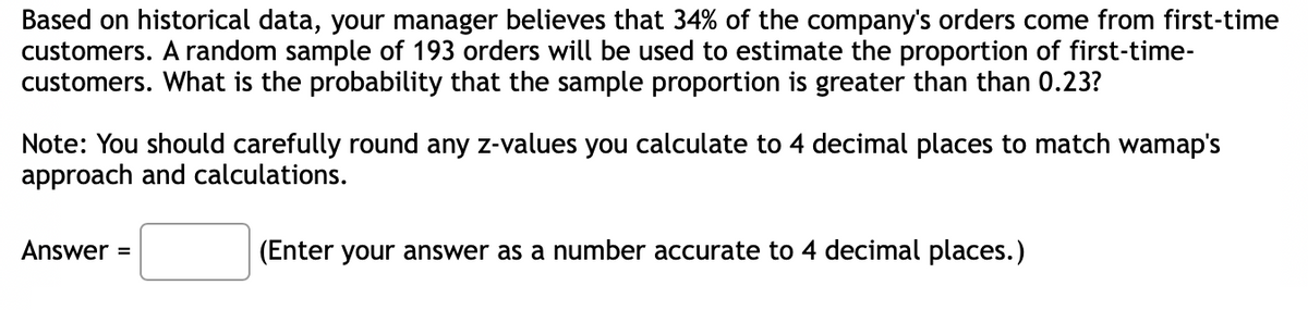 Based on historical data, your manager believes that 34% of the company's orders come from first-time
customers. A random sample of 193 orders will be used to estimate the proportion of first-time-
customers. What is the probability that the sample proportion is greater than than 0.23?
Note: You should carefully round any z-values you calculate to 4 decimal places to match wamap's
approach and calculations.
Answer =
(Enter your answer as a number accurate to 4 decimal places.)
