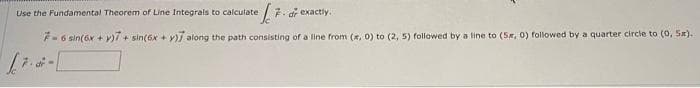 Use the Fundamenta! Theorem of Line Integrals to calculate
F. dr exactly.
F-6 sin(6x + y)/ + sin(6x + y)j along the path consisting of a line from (x, 0) to (2, 5) followed by a line to (5, 0) followed by a quarter circle to (0, 5x).
