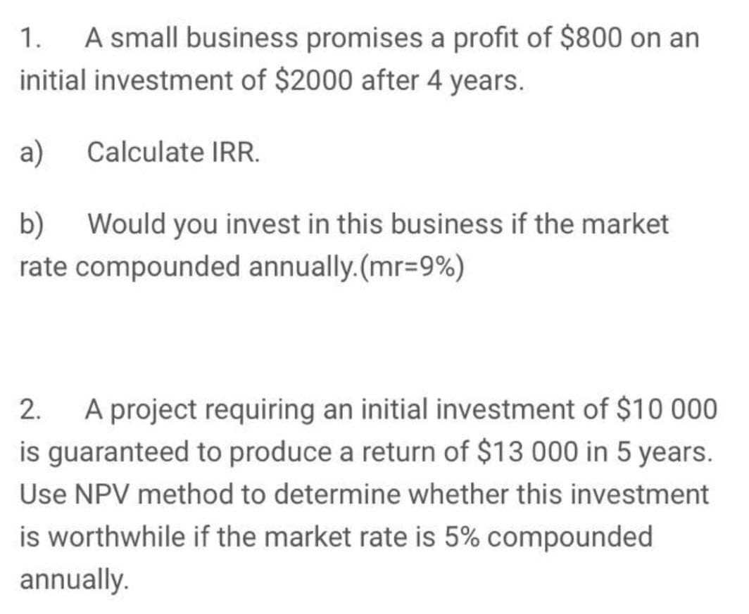 A small business promises a profit of $800 on an
initial investment of $2000 after 4 years.
1.
a)
Calculate IRR.
Would you invest in this business if the market
b)
rate compounded annually.(mr=9%)
A project requiring an initial investment of $10 000
is guaranteed to produce a return of $13 000 in 5 years.
2.
Use NPV method to determine whether this investment
is worthwhile if the market rate is 5% compounded
annually.
