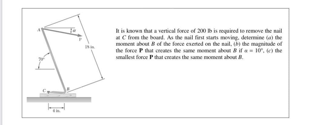It is known that a vertical force of 200 lb is required to remove the nail
at C from the board. As the nail first starts moving, determine (a) the
moment about B of the force exerted on the nail, (b) the magnitude of
the force P that creates the same moment about B if a = 10°, (c) the
smallest force P that creates the same moment about B.
ta
18 in.
70°
B
4 in.
