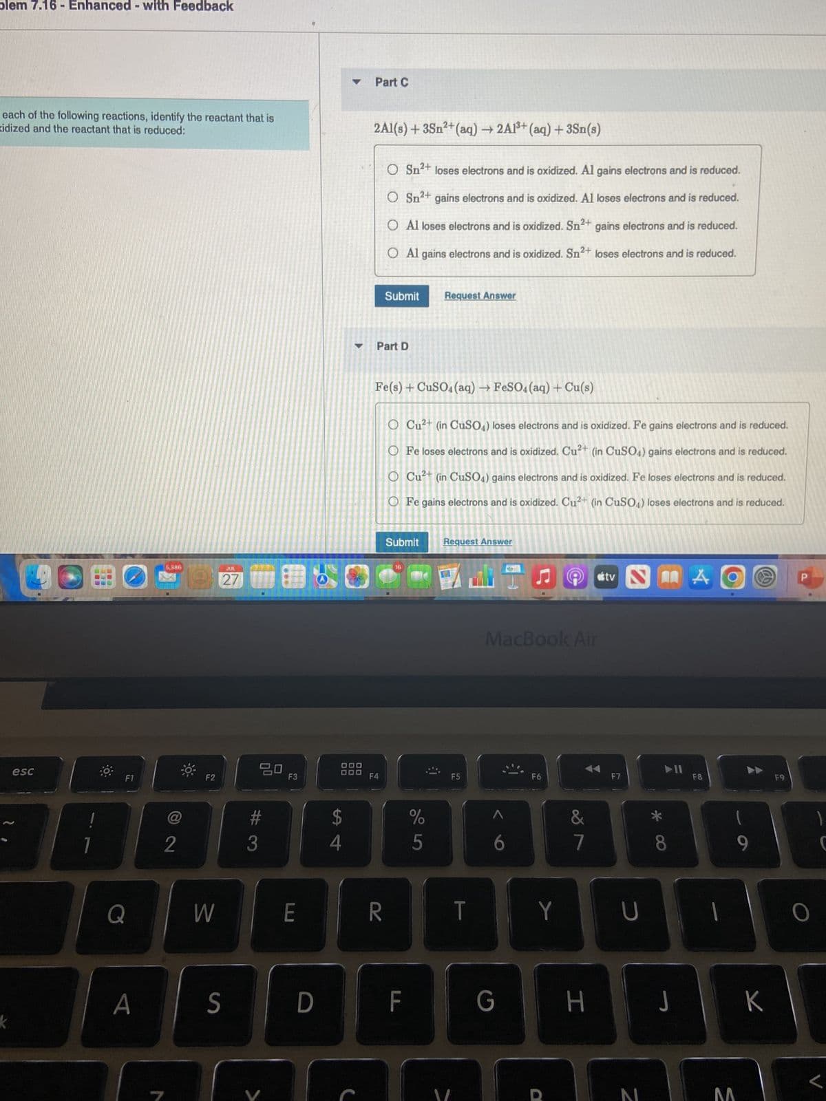 blem 7.16- Enhanced - with Feedback
each of the following reactions, identify the reactant that is
xidized and the reactant that is reduced:
k
esc
F1
Q
A
5,396
2
F2
W
27850
JUL
27
S
20
#
3
F3
E
D
$
▶
4
Part C
2Al(s) + 3Sn²+ (aq) → 2A1³+ (aq) + 3Sn(s)
O Sn²+ loses electrons and is oxidized. Al gains electrons and is reduced.
O Sn²+ gains electrons and is oxidized. Al loses electrons and is reduced.
O Al loses electrons and is oxidized. Sn2+ gains electrons and is reduced.
O Al gains electrons and is oxidized. Sn²+ loses electrons and is reduced.
Part D
F4
Submit
R
Fe(s) + CuSO4 (aq) → FeSO4 (aq) + Cu(s)
O Cu²+ (in CuSO4) loses electrons and is oxidized. Fe gains electrons and is reduced.
O Fe loses electrons and is oxidized. Cu²+ (in CuSO4) gains electrons and is reduced.
O Cu²+ (in CuSO4) gains electrons and is oxidized. Fe loses electrons and is reduced.
O Fe gains electrons and is oxidized. Cu²+ (in CuSO4) loses electrons and is reduced.
Submit
L
Request Answer
F
%
5
Request Answer
F5
T
MacBook Air
6
G
F6
Y
&
7
H
tv
F7
2
U
8
J
A
F8
1
O
M
9
K
F9
O