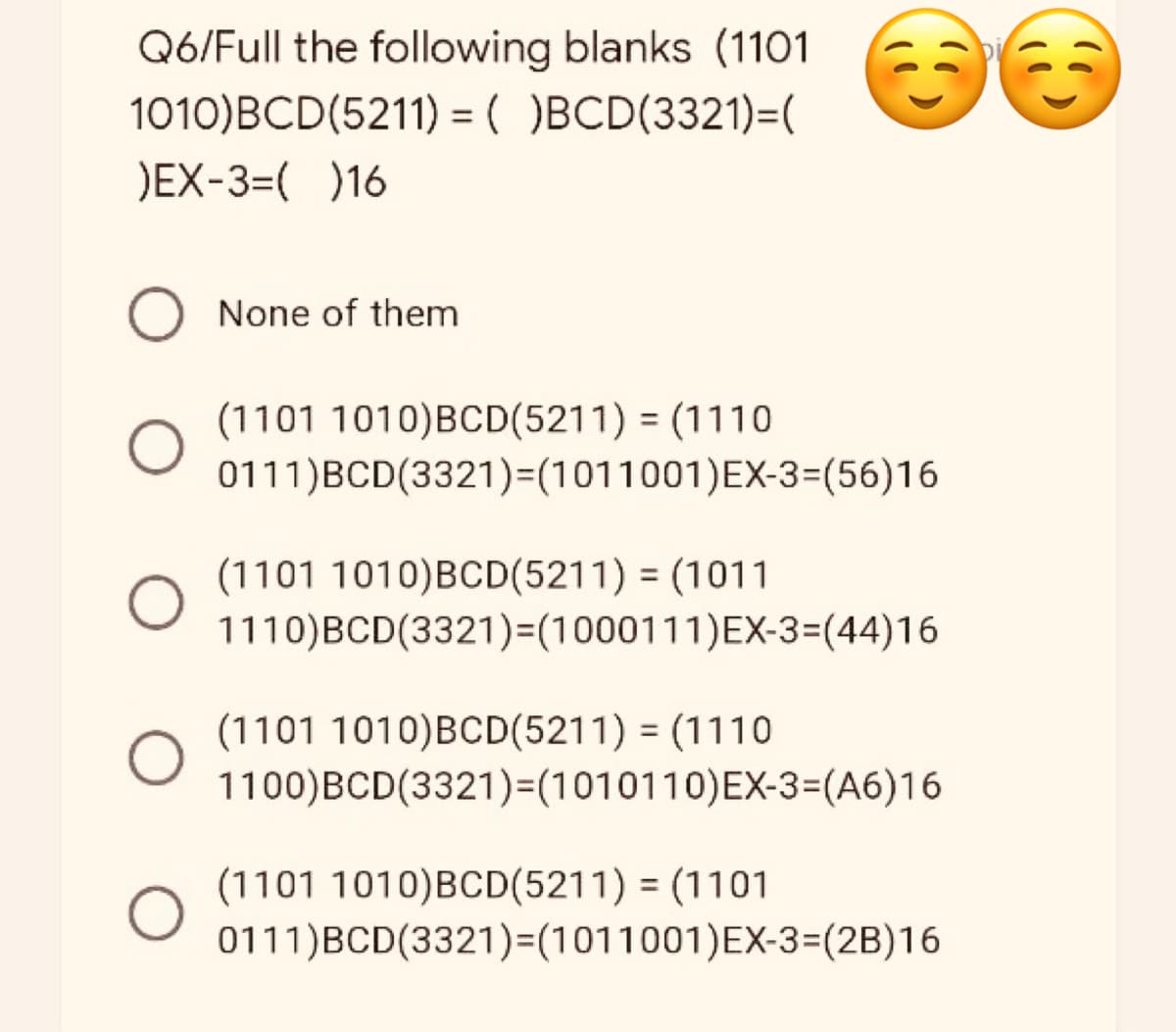 Q6/Full the following blanks (1101 36
1010)BCD(5211) = ( )BCD(3321)=(
)EX-3=( )16
None of them
(1101 1010)BCD(5211) = (1110
0111) BCD(3321)=(1011001) EX-3=(56)16
(1101 1010)BCD(5211) = (1011
1110) BCD(3321)=(1000111)EX-3=(44)16
(1101 1010)BCD(5211) = (1110
1100)BCD(3321)=(1010110) EX-3=(A6)16
(1101 1010)BCD(5211) = (1101
0111)BCD(3321)=(1011001)EX-3=(2B)16