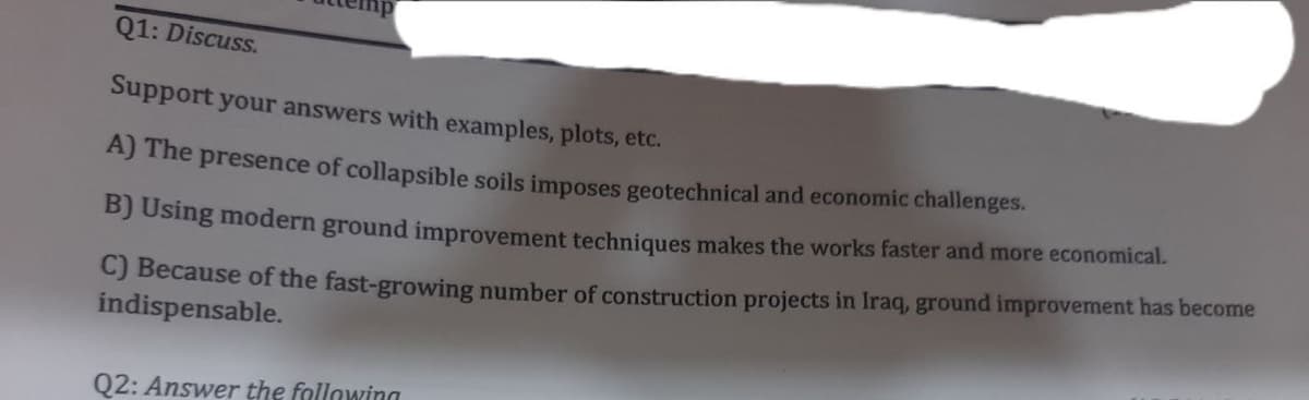 Q1: Discuss.
Support your answers with examples, plots, etc.
A) The presence of collapsible soils imposes geotechnical and economic challenges.
B) Using modern ground improvement techniques makes the works faster and more economical.
C) Because of the fast-growing number of construction projects in Iraq, ground improvement has become
indispensable.
Q2: Answer the following