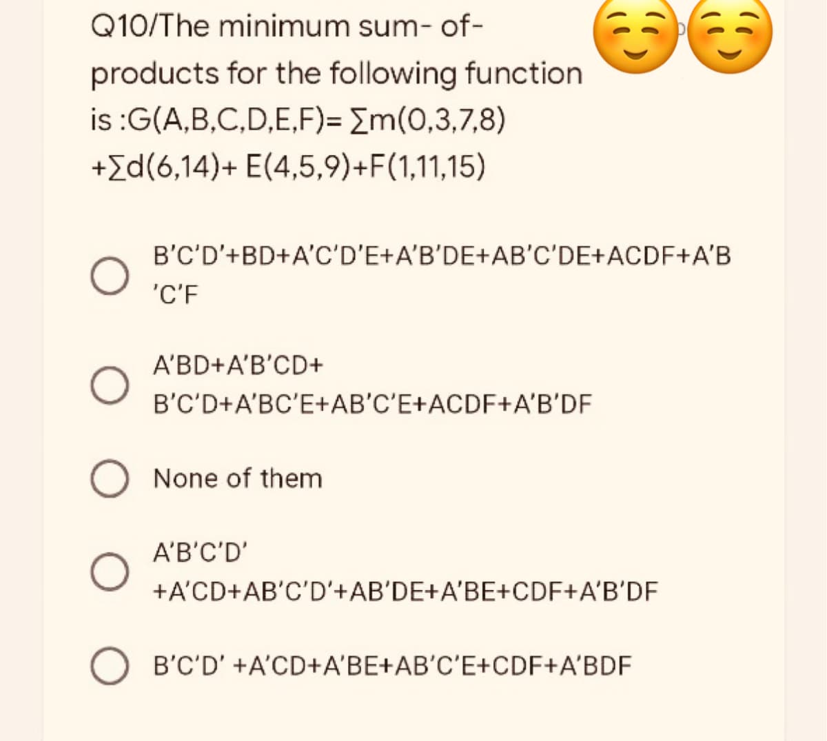 Q10/The minimum sum-of-
products for the following function
is :G(A,B,C,D,E,F)= [m(0,3,7,8)
+[d(6,14)+ E(4,5,9)+F(1,11,15)
B'C'D'+BD+A'C'D'E+A'B'DE+AB'C'DE+ACDF+A'B
'C'F
A'BD+A'B'CD+
B'C'D+A'BC'E+AB'C'E+ACDF+A'B'DF
None of them
A'B'C'D'
+A'CD+AB'C'D'+AB'DE+A'BE+CDF+A'B'DF
B'C'D' +A'CD+A'BE+AB'C'E+CDF+A'BDF