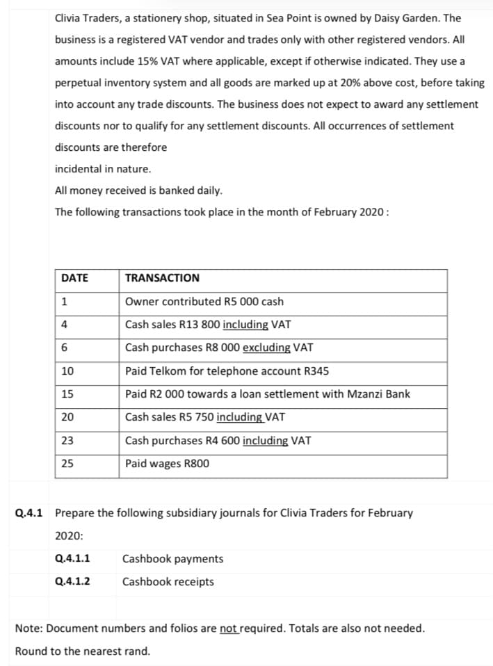 Clivia Traders, a stationery shop, situated in Sea Point is owned by Daisy Garden. The
business is a registered VAT vendor and trades only with other registered vendors. All
amounts include 15% VAT where applicable, except if otherwise indicated. They use a
perpetual inventory system and all goods are marked up at 20% above cost, before taking
into account any trade discounts. The business does not expect to award any settlement
discounts nor to qualify for any settlement discounts. All occurrences of settlement
discounts are therefore
incidental in nature.
All money received is banked daily.
The following transactions took place in the month of February 2020:
DATE
TRANSACTION
1
Owner contributed R5 000 cash
Cash sales R13 800 including VAT
Cash purchases R8 000 excluding VAT
10
Paid Telkom for telephone account R345
15
Paid R2 000 towards a loan settlement with Mzanzi Bank
20
Cash sales R5 750 including VAT
23
Cash purchases R4 600 including VAT
25
Paid wages R800
Q.4.1 Prepare the following subsidiary journals for Clivia Traders for February
2020:
Q.4.1.1
Cashbook payments
Q.4.1.2
Cashbook receipts
Note: Document numbers and folios are not required. Totals are also not needed.
Round to the nearest rand.
