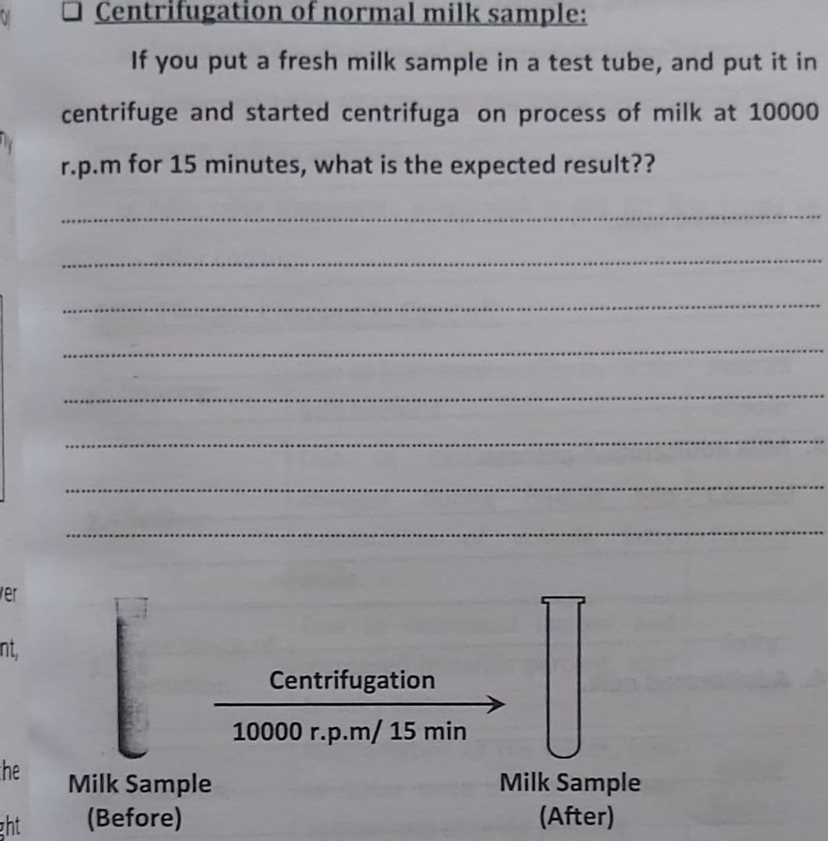 O Centrifugation of normal milk sample:
If you put a fresh milk sample in a test tube, and put it in
centrifuge and started centrifuga on process of milk at 10000
r.p.m for 15 minutes, what is the expected result??
. ....
ver
nt,
Centrifugation
10000 r.p.m/ 15 min
che
Milk Sample
Milk Sample
(After)
(Before)
