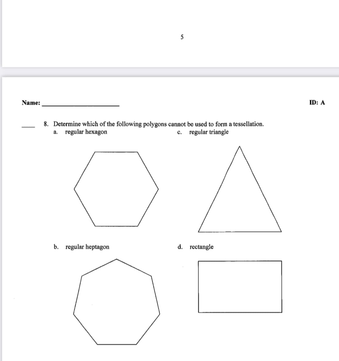 Name:
ID: A
8. Determine which of the following polygons cannot be used to form a tessellation.
regular hexagon
regular triangle
a.
с.
b. regular heptagon
d. rectangle
