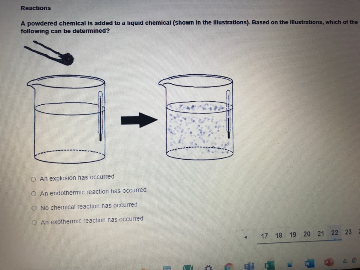 Reactions
A powdered chemical is added to a liquid chemical (shown in the illustrations). Based on the illustrations, which of the
following can be determined?
O An explosion has occurred
O An endothermic reaction has occurred
O No chemical reaction has occurred
O An exothermic reaction has occurred
17
18
19 20 21 22 23
