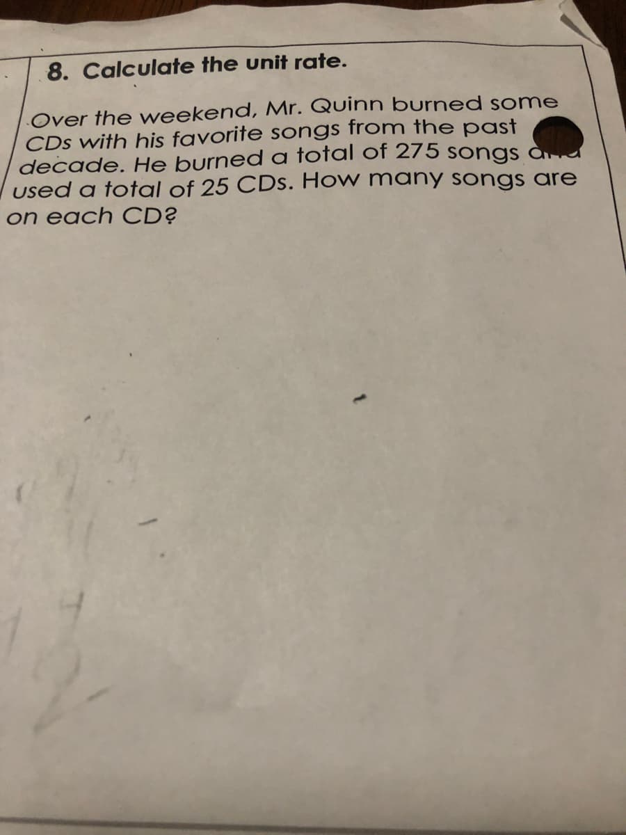 8. Calculate the unit rate.
Over the weekend, Mr. Quinn burned some
CDs with his favorite songs from the past
decade. He burned a total of 275 songs ad
used a total of 25 CDs. How many songs are
on each CD?
