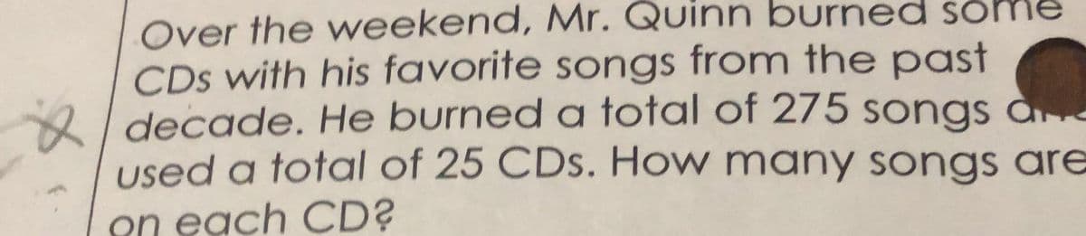 Over the weekend, Mr. Quinn burned some
CDs with his favorite songs from the past
2I decade. He burned a total of 275 songs ae
used a total of 25 CDs. How many songs are
on each CD?
