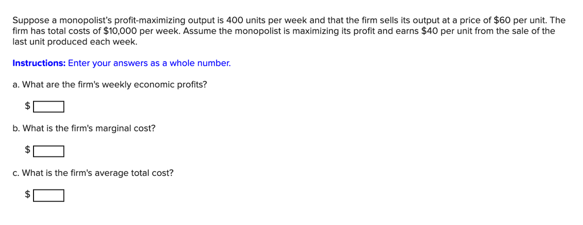 Suppose a monopolist's profit-maximizing output is 400 units per week and that the firm sells its output at a price of $60 per unit. The
firm has total costs of $10,000 per week. Assume the monopolist is maximizing its profit and earns $40 per unit from the sale of the
last unit produced each week.
Instructions: Enter your answers as a whole number.
a. What are the firm's weekly economic profits?
$
b. What is the firm's marginal cost?
$
c. What is the firm's average total cost?
2$
