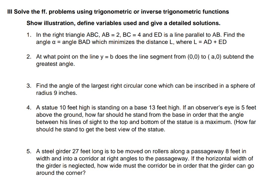 III Solve the ff. problems using trigonometric or inverse trigonometric functions
Show illustration, define variables used and give a detailed solutions.
1. In the right triangle ABC, AB = 2, BC = 4 and ED is a line parallel to AB. Find the
angle a = angle BAD which minimizes the distance L, where L = AD + ED
2. At what point on the line y = b does the line segment from (0,0) to ( a,0) subtend the
greatest angle.
3. Find the angle of the largest right circular cone which can be inscribed in a sphere of
radius 9 inches.
4. A statue 10 feet high is standing on a base 13 feet high. If an observer's eye is 5 feet
above the ground, how far should he stand from the base in order that the angle
between his lines of sight to the top and bottom of the statue is a maximum. (How far
should he stand to get the best view of the statue.
5. A steel girder 27 feet long is to be moved on rollers along a passageway 8 feet in
width and into a corridor at right angles to the passageway. If the horizontal width of
the girder is neglected, how wide must the corridor be in order that the girder can go
around the corner?
