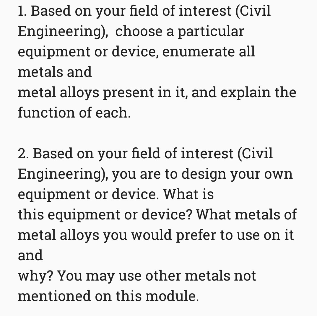 1. Based on your field of interest (Civil
Engineering), choose a particular
equipment or device, enumerate all
metals and
metal alloys present in it, and explain the
function of each.
2. Based on your field of interest (Civil
Engineering), you are to design your own
equipment or device. What is
this equipment or device? What metals of
metal alloys you would prefer to use on it
and
why? You may use other metals not
mentioned on this module.
