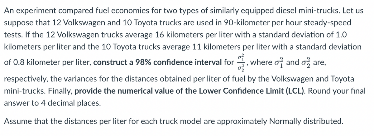 An experiment compared fuel economies for two types of similarly equipped diesel mini-trucks. Let us
suppose that 12 Volkswagen and 10 Toyota trucks are used in 90-kilometer per hour steady-speed
tests. If the 12 Volkswagen trucks average 16 kilometers per liter with a standard deviation of 1.0
kilometers per liter and the 10 Toyota trucks average 11 kilometers per liter with a standard deviation
of
of 0.8 kilometer per liter, construct a 98% confidence interval for
where o and o, are,
respectively, the variances for the distances obtained per liter of fuel by the Volkswagen and Toyota
mini-trucks. Finally, provide the numerical value of the Lower Confidence Limit (LCL). Round your final
answer to 4 decimal places.
Assume that the distances per liter for each truck model are approximately Normally distributed.
