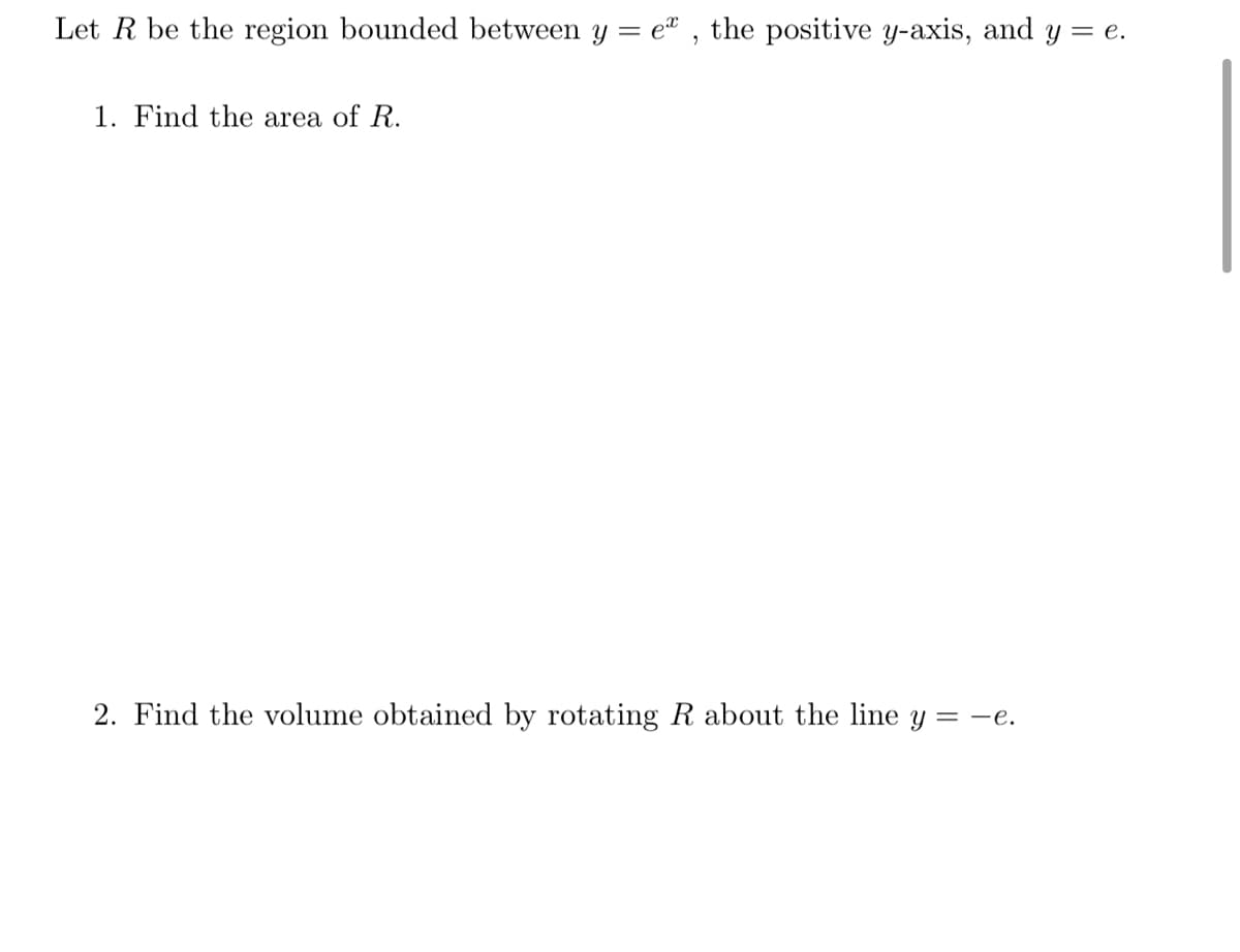 Let R be the region bounded between y = e" , the positive y-axis, and y = e.
1. Find the area of R.
2. Find the volume obtained by rotating R about the line y = -e.
