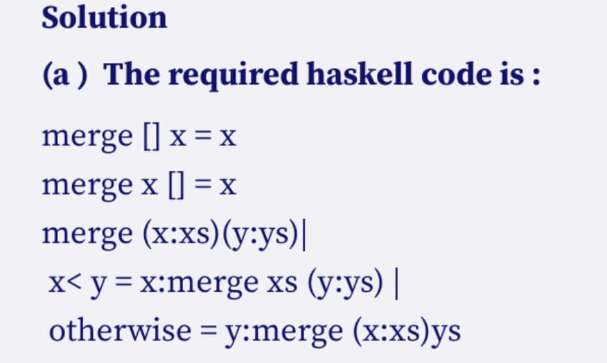 Solution
(a) The required haskell code is :
merge [] x = x
merge x [] = x
merge (x:xs) (y:ys)|
x< y = x:merge xs (y:ys) |
otherwise = y:merge (x:xs)ys