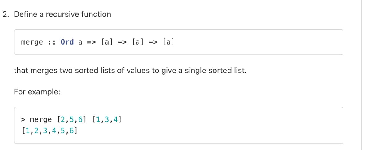 2. Define a recursive function
merge Ord a => [a] -> [a] -> [a]
that merges two sorted lists of values to give a single sorted list.
For example:
> merge [2,5,6] [1,3,4]
[1,2,3,4,5,6]