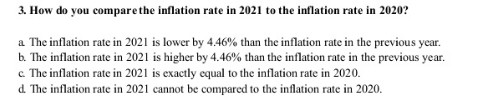 3. How do you compare the inflation rate in 2021 to the inflation rate in 2020?
a The inflation rate in 2021 is lower by 4.46% than the inflation rate in the previous year.
b. The inflation rate in 2021 is higher by 4.46% than the inflation rate in the previous year.
c. The inflation rate in 2021 is exactly equal to the inflation rate in 2020.
d. The inflation rate in 2021 cannot be compared to the inflation rate in 2020.