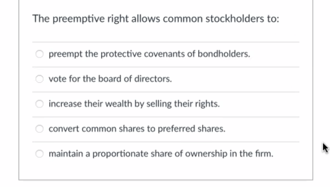 The preemptive right allows common stockholders to:
preempt the protective covenants of bondholders.
vote for the board of directors.
increase their wealth by selling their rights.
convert common shares to preferred shares.
maintain a proportionate share of ownership in the firm.
