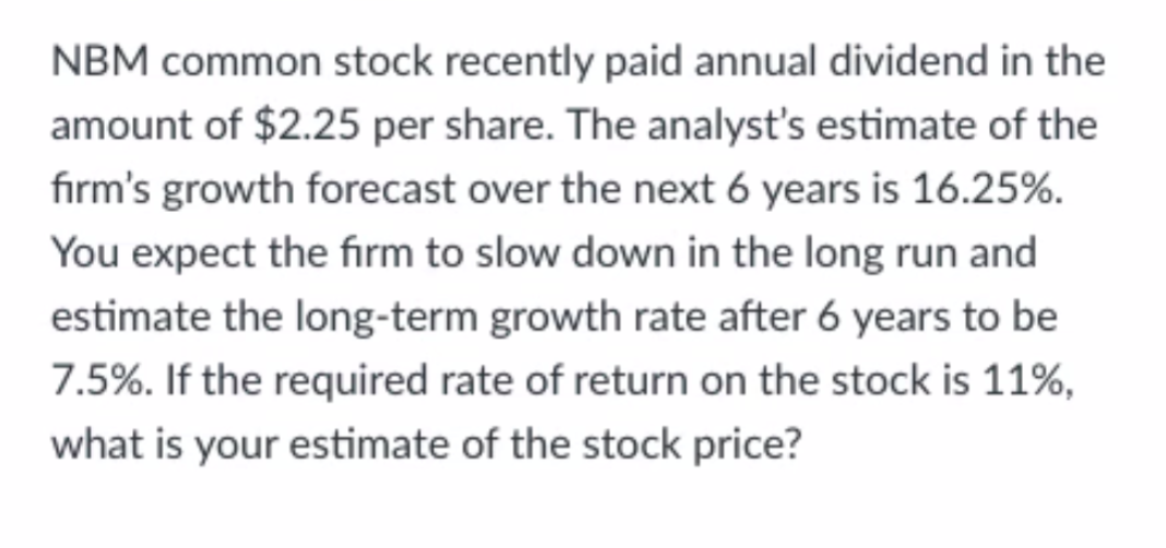 NBM common stock recently paid annual dividend in the
amount of $2.25 per share. The analyst's estimate of the
fırm's growth forecast over the next 6 years is 16.25%.
You expect the firm to slow down in the long run and
estimate the long-term growth rate after 6 years to be
7.5%. If the required rate of return on the stock is 11%,
what is your estimate of the stock price?
