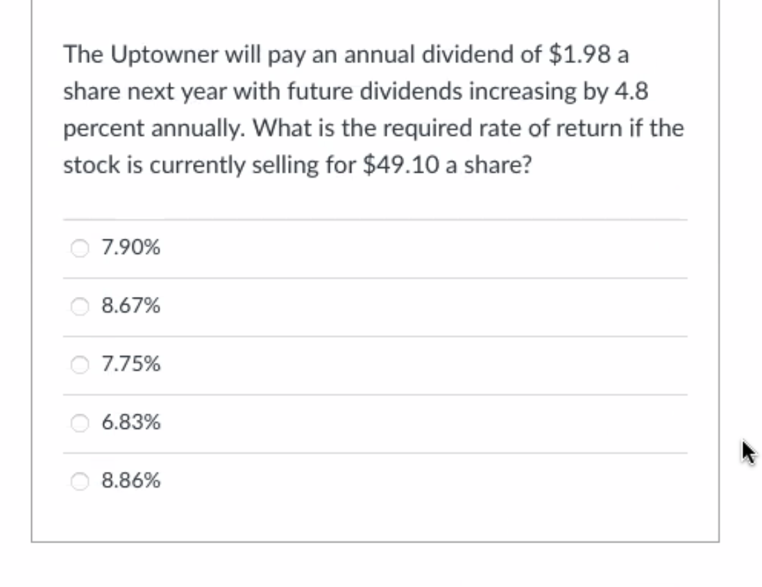 The Uptowner will pay an annual dividend of $1.98 a
share next year with future dividends increasing by 4.8
percent annually. What is the required rate of return if the
stock is currently selling for $49.10 a share?
7.90%
8.67%
7.75%
6.83%
8.86%
