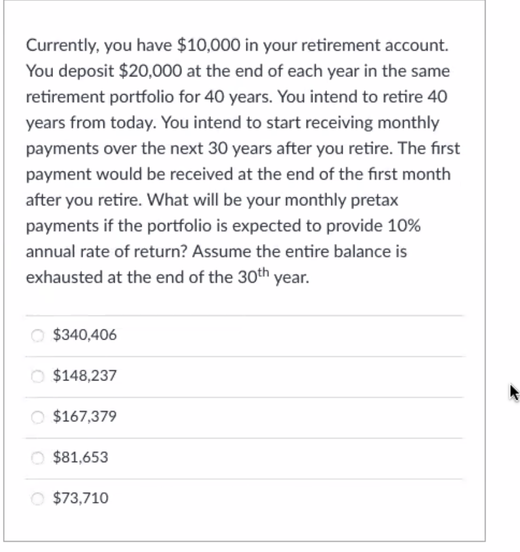 Currently, you have $10,000 in your retirement account.
You deposit $20,000 at the end of each year in the same
retirement portfolio for 40 years. You intend to retire 40
years from today. You intend to start receiving monthly
payments over the next 30 years after you retire. The first
payment would be received at the end of the first month
after you retire. What will be your monthly pretax
payments if the portfolio is expected to provide 10%
annual rate of return? Assume the entire balance is
exhausted at the end of the 30th year.
O $340,406
O $148,237
O $167,379
O $81,653
O $73,710
