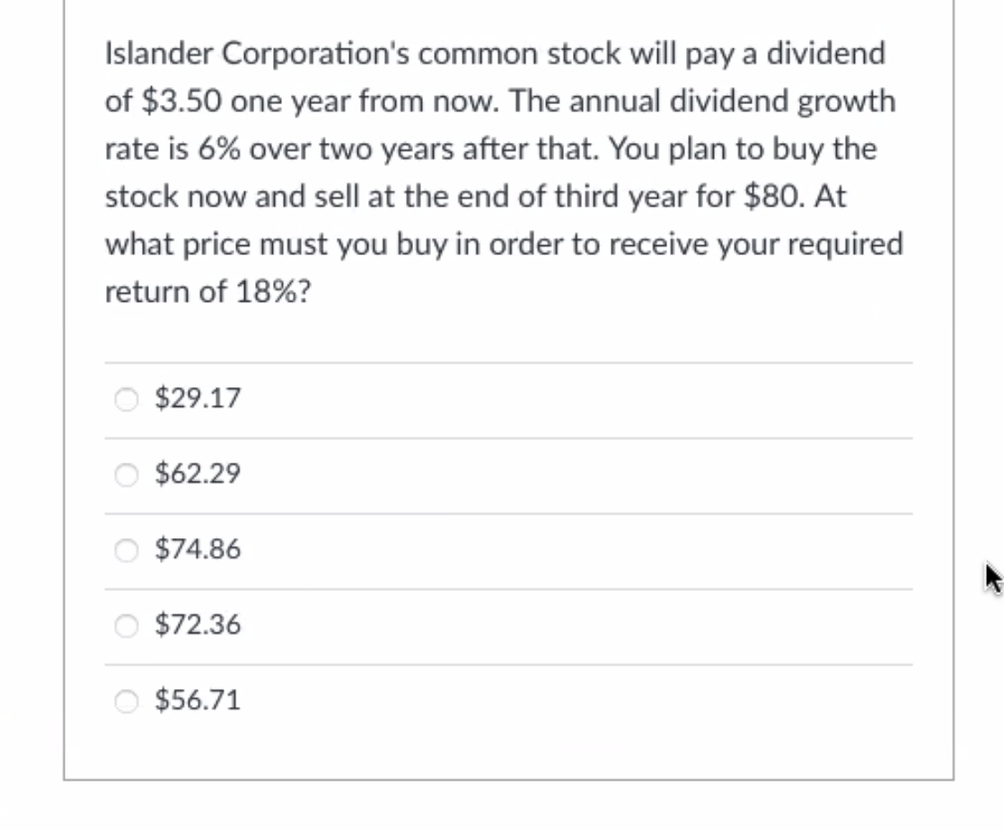 Islander Corporation's common stock will pay a dividend
of $3.50 one year from now. The annual dividend growth
rate is 6% over two years after that. You plan to buy the
stock now and sell at the end of third year for $80. At
what price must you buy in order to receive your required
return of 18%?
O $29.17
$62.29
$74.86
O $72.36
$56.71
