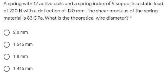 A spring with 12 active coils and a spring index of 9 supports a static load
of 220 N with a deflection of 120 mm. The shear modulus of the spring
material is 83 GPa. What is the theoretical wire diameter? *
2.0 mm
O 1.546 mm
O 1.8 mm
O 1.445 mm
